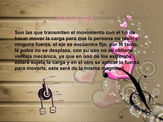 POLEA FIJA
 Son las que transmiten el movimiento con el fin de
hacer mover la carga para que la persona no realice
ninguna fuerza. el eje se encuentra fijo, por lo tanto,
la polea no se desplaza, con su uso no se obtiene
ventaja mecánica, ya que en uno de los extremos
estará sujeta la carga y en el otro se aplicar la fuerza
para moverla, esta será de la misma magnitud.
 