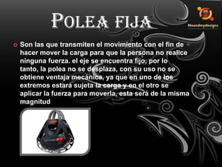 Polea fijaSon las que transmiten el movimiento con el fin de hacer mover la carga para que la persona no realice ninguna fuerza. el eje se encuentra fijo, por lo tanto, la polea no se desplaza, con su uso no se obtiene ventaja mecánica, ya que en uno de los extremos estará sujeta la carga y en el otro se aplicar la fuerza para moverla, esta será de la misma magnitud. 