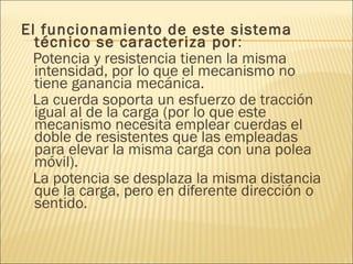 El funcionamiento de este sistema técnico se caracteriza por : Potencia y resistencia tienen la misma intensidad, por lo que el mecanismo no tiene ganancia mecánica.  La cuerda soporta un esfuerzo de tracción igual al de la carga (por lo que este mecanismo necesita emplear cuerdas el doble de resistentes que las empleadas para elevar la misma carga con una polea móvil).  La potencia se desplaza la misma distancia que la carga, pero en diferente dirección o sentido.  