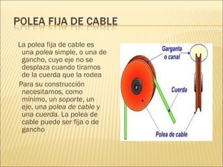 La polea fija de cable es una  polea  simple, o una de gancho, cuyo eje no se desplaza cuando tiramos de la cuerda que la rodea Para su construcción necesitamos, como mínimo, un  soporte , un  eje , una  polea de cable  y una  cuerda.  La polea de cable puede ser fija o de gancho  