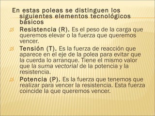 En estas poleas se distinguen los siguientes elementos tecnológicos básicos  Resistencia   (R).  Es el peso de la carga que queremos elevar o la fuerza que queremos vencer.  Tensión (T).  Es la fuerza de reacción que aparece en el eje de la polea para evitar que la cuerda lo arranque. Tiene el mismo valor que la  suma vectorial  de la potencia y la resistencia. Potencia (P).  Es la fuerza que tenemos que realizar para vencer la resistencia. Esta fuerza coincide la que queremos vencer.  