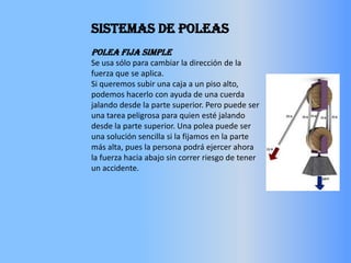 SISTEMAS DE POLEASPolea fija simpleSe usa sólo para cambiar la dirección de la fuerza que se aplica. Si queremos subir una caja a un piso alto, podemos hacerlo con ayuda de una cuerda jalando desde la parte superior. Pero puede ser una tarea peligrosa para quien esté jalando desde la parte superior. Una polea puede ser una solución sencilla si la fijamos en la parte más alta, pues la persona podrá ejercer ahora la fuerza hacia abajo sin correr riesgo de tener un accidente.