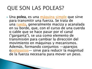   Una polea, es una máquina simple que sirve
    para transmitir una fuerza. Se trata de
    una rueda, generalmente maciza y acanalada
    en su borde, que, con el curso de una cuerda
    o cable que se hace pasar por el canal
    ("garganta"), se usa como elemento de
    transmisión para cambiar la dirección del
    movimiento en máquinas y mecanismos.
    Además, formando conjuntos —aparejos
    opolipastos— sirve para reducir la magnitud
    de la fuerza necesaria para mover un peso.
 