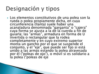    Los elementos constitutivos de una polea son la
    rueda o polea propiamente dicha, en cuya
    circunferencia (llanta) suele haber una
    acanaladura denominada "garganta" o "cajera"
    cuya forma se ajusta a la de la cuerda a fin de
    guiarla; las "armas", armadura en forma de U
    invertida o rectangular que la rodea
    completamente y en cuyo extremo superior
    monta un gancho por el que se suspende el
    conjunto, y el "eje", que puede ser fijo si está
    unido a las armas estando la polea atravesada
    por él ("poleas de ojo"), o móvil si es solidario a
    la polea ("poleas de eje
 