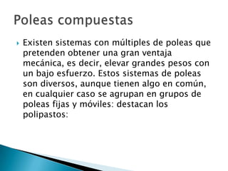    Existen sistemas con múltiples de poleas que
    pretenden obtener una gran ventaja
    mecánica, es decir, elevar grandes pesos con
    un bajo esfuerzo. Estos sistemas de poleas
    son diversos, aunque tienen algo en común,
    en cualquier caso se agrupan en grupos de
    poleas fijas y móviles: destacan los
    polipastos:
 