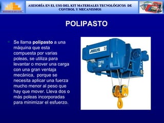 POLIPASTO Se llama  polipasto  a una máquina que esta compuesta por varias poleas, se utiliza para levantar o mover una carga con una gran ventaja mecánica,  porque se necesita aplicar una fuerza mucho menor al peso que hay que mover. Lleva dos o m á s poleas incorporadas para minimizar el esfuerzo . 