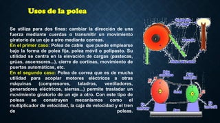 Se utiliza para dos fines: cambiar la dirección de una
fuerza mediante cuerdas o transmitir un movimiento
giratorio de un eje a otro mediante correas.
En el primer caso: Polea de cable que puede emplearse
bajo la forma de polea fija, polea móvil o polipasto. Su
utilidad se centra en la elevación de cargas (pastecas,
grúas, ascensores...), cierre de cortinas, movimiento de
puertas automáticas, etc.
En el segundo caso: Polea de correa que es de mucha
utilidad para acoplar motores eléctricos a otras
máquinas (compresores, taladros, ventiladores,
generadores eléctricos, sierras...) permite trasladar un
movimiento giratorio de un eje a otro. Con este tipo de
poleas se construyen mecanismos como el
multiplicador de velocidad, la caja de velocidad y el tren
de poleas.
Usos de la polea
 
