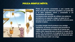 Polea de gancho conectada a una cuerda que
tiene uno de sus extremos anclado a un punto fijo
y el otro (extremo móvil ) conectado a un
mecanismo de tracción.
La manera más sencilla de utilizar una polea es
anclarla en un soporte, colgar un peso en un
extremo de la cuerda, y tirar del otro extremo para
levantar el peso.
La polea simple móvil produce una ventaja
mecánica: la fuerza necesaria para levantar la
carga es justamente la mitad de la fuerza que
habría sido requerida para levantar la carga sin la
polea. Por el contrario, la longitud de la cuerda de
la que debe tirarse es el doble de la distancia que
se desea hacer subir a la carga.
POLEA SIMPLE MÓVIL
 