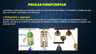 Las poleas compuestas son aquellas donde se usan más de dos poleas en el sistema, y puede ser una
fija y una móvil, o dos fijas y una móvil etc.
a) Polipastos o aparejos:
configuración más común de polea compuesta. En un polipasto, las poleas se distribuyen en dos
grupos, uno fijo y uno móvil. En cada grupo se instala un número arbitrario de poleas. La carga se une
al grupo móvil.
POLEAS COMPUESTAS
 