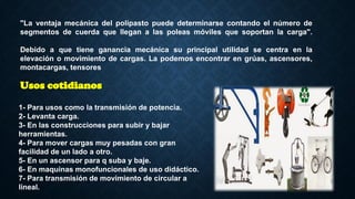 "La ventaja mecánica del polipasto puede determinarse contando el número de
segmentos de cuerda que llegan a las poleas móviles que soportan la carga".
Debido a que tiene ganancia mecánica su principal utilidad se centra en la
elevación o movimiento de cargas. La podemos encontrar en grúas, ascensores,
montacargas, tensores
1- Para usos como la transmisión de potencia.
2- Levanta carga.
3- En las construcciones para subir y bajar
herramientas.
4- Para mover cargas muy pesadas con gran
facilidad de un lado a otro.
5- En un ascensor para q suba y baje.
6- En maquinas monofuncionales de uso didáctico.
7- Para transmisión de movimiento de circular a
lineal.
Usos cotidianos
 