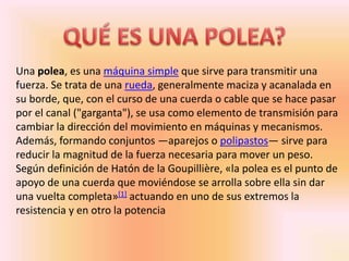 Una polea, es una máquina simple que sirve para transmitir una
fuerza. Se trata de una rueda, generalmente maciza y acanalada en
su borde, que, con el curso de una cuerda o cable que se hace pasar
por el canal ("garganta"), se usa como elemento de transmisión para
cambiar la dirección del movimiento en máquinas y mecanismos.
Además, formando conjuntos —aparejos o polipastos— sirve para
reducir la magnitud de la fuerza necesaria para mover un peso.
Según definición de Hatón de la Goupillière, «la polea es el punto de
apoyo de una cuerda que moviéndose se arrolla sobre ella sin dar
una vuelta completa»[1] actuando en uno de sus extremos la
resistencia y en otro la potencia
 