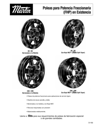 D-193
Poleas para Potencia Fraccionaria
(FHP) en Existencia
• Poleas de potencia fraccionaria para aplicaciones de servicio ligero.
• Diseños de ranura sencilla y doble.
• Barrenadas a la medida y con Buje MST.
• Ranuras maquinadas con precisión
• Balanceadas estáticamente.
Llame a Martin para sus requerimientos de poleas de fabricación especial
o de grandes cantidades.
AK / BK
Barrenadas a la Medida
AK / BK
Con Buje MST® (Martin Split Taper)
2AK / 2BK
Barrenadas a la Medida
2AK / 2BK
Con Buje MST® (Martin Split Taper)
BINDER-D193 - D208_D193 - D208 11/21/2012 10:02 AM Page D-193
 