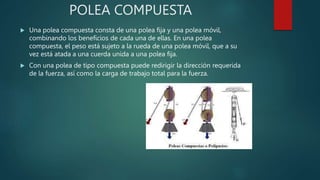 POLEA COMPUESTA
 Una polea compuesta consta de una polea fija y una polea móvil,
combinando los beneficios de cada una de ellas. En una polea
compuesta, el peso está sujeto a la rueda de una polea móvil, que a su
vez está atada a una cuerda unida a una polea fija.
 Con una polea de tipo compuesta puede redirigir la dirección requerida
de la fuerza, así como la carga de trabajo total para la fuerza.
 