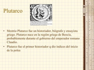 Plutarco
• Mestrio Plutarco fue un historiador, biógrafo y ensayista
griego. Plutarco nace en la región griega de Beocia,
probablemente durante el gobierno del emperador romano
Claudio.
• Plutarco fue el primer historiador q dio índices del inicio
de la polea
 