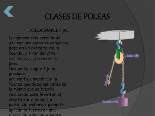 CLASES DE POLEAS 
POLEA SIMPLE FIJA: 
La manera más sencilla de 
utilizar una polea es colgar un 
peso en un extremo de la 
cuerda, y tirar del otro 
extremo para levantar el 
peso. 
Una polea simple fija no 
produce 
una ventaja mecánica: la 
fuerza que debe aplicarse es 
la misma que se habría 
requerido para levantar el 
objeto sin la polea. La 
polea, sin embargo, permite 
aplicar la fuerza en una 
dirección más conveniente. 
 