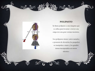 POLIPASTO
Se llama polipasto a una maquina que
 se utiliza para levantar o mover una
carga con una gran ventaja mecánica.


Los polipastos tienen varios tamaños
o potencia de elevación; los pequeños
 se manipulan a mano y los grandes
   tienen incorporados un motor
              eléctrico.
 