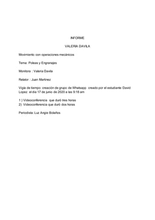 INFORME
VALERIA DAVILA
Movimiento con operaciones mecánicos
Tema: Poleas y Engranajes
Monitora : Valeria Davila
Relator : Juan Martinez
Vigía de tiempo: creación de grupo de Whatsapp creado por el estudiante David
Lopez el dia 17 de junio de 2020 a las 9:18 am
1 ) Videoconferencia que duró tres horas
2) Videoconferencia que duró dos horas
Periodista: Luz Angie Bolaños
 