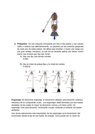 2. Polipastos: Es una máquina compuesta por dos o más poleas y una cuerda,
cable o cadena que alternativamente va pasando por las diversas gargantas
de cada una de estas poleas. Se utiliza para levantar o mover una carga con
una gran ventaja mecánica, ya que así se necesita aplicar una fuerza mucho
menor que el peso que hay que mover.
A) Hay una fija y las demás móviles
F=R/2
B) Hay la mitad de poleas fijas y la mitad de móviles
F=R/2*N
Engranaje: Se denomina engranaje al mecanismo utilizado para transmitir potencia
mecánica de un componente a otro. Los engranajes están formados por dos ruedas
dentadas, de las cuales la mayor se denomina corona y el menor piñón. Un
engranaje sirve para transmitir movimiento circular mediante el contacto de ruedas
dentadas.
Una de las aplicaciones más importantes de los engranajes es la transmisión del
movimiento desde el eje de una fuente de energía, como puede ser un motor de
 