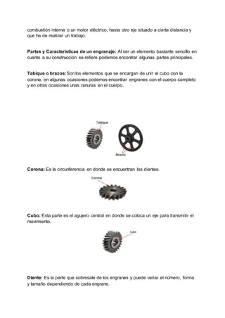 combustión interna o un motor eléctrico, hasta otro eje situado a cierta distancia y
que ha de realizar un trabajo.
Partes y Características de un engranaje: Al ser un elemento bastante sencillo en
cuanto a su construcción se refiere podemos encontrar algunas partes principales.
Tabique o brazos:Sonlos elementos que se encargan de unir el cubo con la
corona, en algunas ocasiones podemos encontrar engranes con el cuerpo completo
y en otras ocasiones unas ranuras en el cuerpo.
Corona: Es la circunferencia en donde se encuentran los dientes.
Cubo: Esta parte es el agujero central en donde se coloca un eje para transmitir el
movimiento.
Diente: Es la parte que sobresale de los engranes y puede variar el número, forma
y tamaño dependiendo de cada engrane.
 