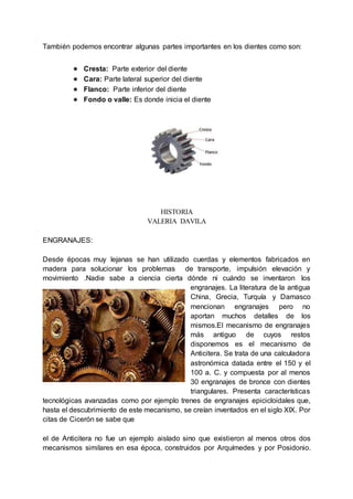 También podemos encontrar algunas partes importantes en los dientes como son:
● Cresta: Parte exterior del diente
● Cara: Parte lateral superior del diente
● Flanco: Parte inferior del diente
● Fondo o valle: Es donde inicia el diente
HISTORIA
VALERIA DAVILA
ENGRANAJES:
Desde épocas muy lejanas se han utilizado cuerdas y elementos fabricados en
madera para solucionar los problemas de transporte, impulsión elevación y
movimiento .Nadie sabe a ciencia cierta dónde ni cuándo se inventaron los
engranajes. La literatura de la antigua
China, Grecia, Turquía y Damasco
mencionan engranajes pero no
aportan muchos detalles de los
mismos.El mecanismo de engranajes
más antiguo de cuyos restos
disponemos es el mecanismo de
Anticitera. Se trata de una calculadora
astronómica datada entre el 150 y el
100 a. C. y compuesta por al menos
30 engranajes de bronce con dientes
triangulares. Presenta características
tecnológicas avanzadas como por ejemplo trenes de engranajes epicicloidales que,
hasta el descubrimiento de este mecanismo, se creían inventados en el siglo XIX. Por
citas de Cicerón se sabe que
el de Anticitera no fue un ejemplo aislado sino que existieron al menos otros dos
mecanismos similares en esa época, construidos por Arquímedes y por Posidonio.
 