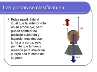 Las poleas se clasifican en : Polea móvil : ésta al igual que la anterior rota en su propio eje, pero puede cambiar de posición subiendo y bajando, moviéndose junta a la carga, esto permite que la fuerza aplicada para mover un cuerpo sea la mitad de su peso. 