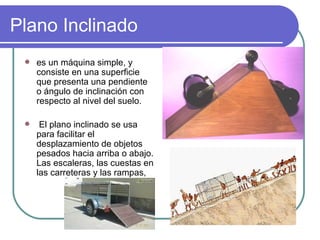 Plano Inclinado es un máquina simple, y consiste en una superficie que presenta una pendiente o ángulo de inclinación con respecto al nivel del suelo. El plano inclinado se usa para facilitar el desplazamiento de objetos pesados hacia arriba o abajo. Las escaleras, las cuestas en las carreteras y las rampas,  