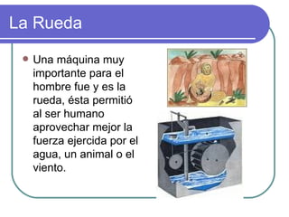 La Rueda Una máquina muy importante para el hombre fue y es la rueda, ésta permitió al ser humano aprovechar mejor la fuerza ejercida por el agua, un animal o el viento. 