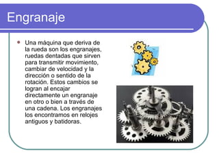 Engranaje Una máquina que deriva de la rueda son los engranajes, ruedas dentadas que sirven para transmitir movimiento, cambiar de velocidad y la dirección o sentido de la rotación. Estos cambios se logran al encajar directamente un engranaje en otro o bien a través de una cadena. Los engranajes los encontramos en relojes antiguos y batidoras.  