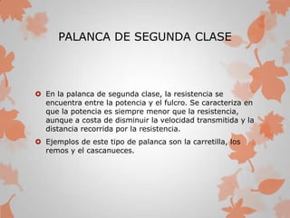 PALANCA DE SEGUNDA CLASE
 En la palanca de segunda clase, la resistencia se
encuentra entre la potencia y el fulcro. Se caracteriza en
que la potencia es siempre menor que la resistencia,
aunque a costa de disminuir la velocidad transmitida y la
distancia recorrida por la resistencia.
 Ejemplos de este tipo de palanca son la carretilla, los
remos y el cascanueces.
 
