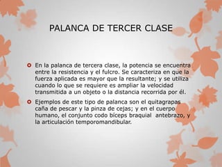 PALANCA DE TERCER CLASE
 En la palanca de tercera clase, la potencia se encuentra
entre la resistencia y el fulcro. Se caracteriza en que la
fuerza aplicada es mayor que la resultante; y se utiliza
cuando lo que se requiere es ampliar la velocidad
transmitida a un objeto o la distancia recorrida por él.
 Ejemplos de este tipo de palanca son el quitagrapas
caña de pescar y la pinza de cejas; y en el cuerpo
humano, el conjunto codo bíceps braquial antebrazo, y
la articulación temporomandibular.
 
