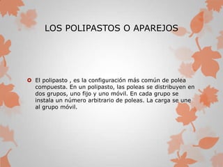 LOS POLIPASTOS O APAREJOS
 El polipasto , es la configuración más común de polea
compuesta. En un polipasto, las poleas se distribuyen en
dos grupos, uno fijo y uno móvil. En cada grupo se
instala un número arbitrario de poleas. La carga se une
al grupo móvil.
 