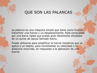 QUE SON LAS PALANCAS
La palanca es una máquina simple que tiene como función
transmitir una fuerza y un desplazamiento. Está compuesta
por una barra rígida que puede girar libremente alrededor
de un punto de apoyo llamado fulcro.
Puede utilizarse para amplificar la fuerza mecánica que se
aplica a un objeto, para incrementar su velocidad o la
distancia recorrida, en respuesta a la aplicación de una
fuerza.
 