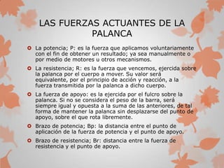 LAS FUERZAS ACTUANTES DE LA
PALANCA
 La potencia; P: es la fuerza que aplicamos voluntariamente
con el fin de obtener un resultado; ya sea manualmente o
por medio de motores u otros mecanismos.
 La resistencia; R: es la fuerza que vencemos, ejercida sobre
la palanca por el cuerpo a mover. Su valor será
equivalente, por el principio de acción y reacción, a la
fuerza transmitida por la palanca a dicho cuerpo.
 La fuerza de apoyo: es la ejercida por el fulcro sobre la
palanca. Si no se considera el peso de la barra, será
siempre igual y opuesta a la suma de las anteriores, de tal
forma de mantener la palanca sin desplazarse del punto de
apoyo, sobre el que rota libremente.
 Brazo de potencia; Bp: la distancia entre el punto de
aplicación de la fuerza de potencia y el punto de apoyo.
 Brazo de resistencia; Br: distancia entre la fuerza de
resistencia y el punto de apoyo.
 