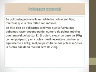 En polipasto potencial la mitad de las poleas son fijas,
mientras que la otra mitad son móviles.
En este tipo de polipastos tenemos que la fuerza que
debemos hacer dependerá del numero de poleas móviles
que tenga el polipasto. Ej. Si quiero elevar un peso de 80kg
con un polipasto y una polea móvil necesitare una fuerza
equivalente a 40kg, si el polipasto tiene dos poleas móviles
la fuerza que debo realizar será de 20kg.
 
