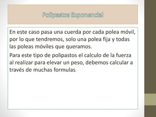 En este caso pasa una cuerda por cada polea móvil,
por lo que tendremos, solo una polea fija y todas
las poleas móviles que queramos.
Para este tipo de polipastos el calculo de la fuerza
al realizar para elevar un peso, debemos calcular a
través de muchas formulas.
 