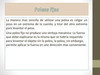 La manera mas sencilla de utilizar una polea es colgar un
peso en un extremo de la cuerda, y tirar del otro extremo
para levantar el peso.
Una polea fija no produce una ventaja mecánica: La fuerza
que debe explicarse es la misma que se habría requerido
para levantar el objeto sin la polea, la polea, sin embargo,
permite aplicar la fuerza en une dirección mas conveniente.
 
