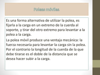 .
Es una forma alternativa de utilizar la polea, es
fijarla a la carga en un extremo de la cuerda al
soporte, y tirar del otro extremo para levantar a la
polea a la carga.
La polea móvil produce una ventaja mecánica: la
fuerza necesaria para levantar la carga sin la polea.
Por el contrario la longitud de la cuerda de la que
debe tirarse es el doble de la distancia que se
desea hacer subir a la carga.
 