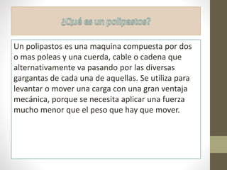 Un polipastos es una maquina compuesta por dos
o mas poleas y una cuerda, cable o cadena que
alternativamente va pasando por las diversas
gargantas de cada una de aquellas. Se utiliza para
levantar o mover una carga con una gran ventaja
mecánica, porque se necesita aplicar una fuerza
mucho menor que el peso que hay que mover.
 