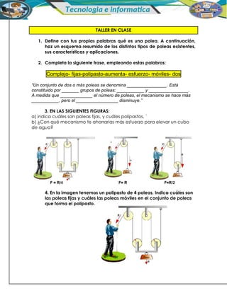 TALLER EN CLASE
1. Define con tus propias palabras qué es una polea. A continuación,
haz un esquema resumido de los distintos tipos de poleas existentes,
sus características y aplicaciones.
2. Completa la siguiente frase, empleando estas palabras:
Complejo- fijas-polipasto-aumenta- esfuerzo- móviles- dos
“Un conjunto de dos o más poleas se denomina ________________. Está
constituido por _______ grupos de poleas: ___________ y ________________.
A medida que _____________ el número de poleas, el mecanismo se hace más
___________, pero el _________________ disminuye.”
3. EN LAS SIGUIENTES FIGURAS:
a) indica cuáles son poleas fijas, y cuáles polipastos. ´
b) ¿Con qué mecanismo te ahorrarías más esfuerzo para elevar un cubo
de agua?
4. En la imagen tenemos un polipasto de 4 poleas. Indica cuáles son
las poleas fijas y cuáles las poleas móviles en el conjunto de poleas
que forma el polipasto.
 