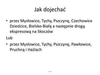 Jak dojechać
• przez Mysłowice, Tychy, Pszczynę, Czechowice
Dziedzice, Bielsko-Białą a następnie drogą
ekspresową na Skoczów
Lub
• przez Mysłowice, Tychy, Pszczynę, Pawłowice,
Pruchną i Hażlach
WSB
 