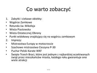 Co warto zobaczyć
1. Zabytki i ciekawe obiekty:
• Wzgórze Zamkowe
• Rotunda św. Mikołaja
• Wieża Piastowska
• Wieża Ostatecznej Obrony
• Punkt widokowy znajdujący się na wzgórzu zamkowym
2. Imprezy:
• Mistrzostwa Europy w motocrossie
• Szachowe mistrzostwa Cieszyna P-30
• Puchar Polski Karate WKF
• Święto Trzech Braci, które jest jednym z najbardziej oczekiwanych
świąt przez mieszkańców miasta, każdego roku gwarantuje ono
wiele atrakcji
WSB
 