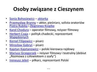Osoby związane z Cieszynem
• Sonia Bohosiewicz – aktorka
• Przemysław Branny – aktor, pieśniarz, solista oratoriów
Piotra Rubika i Zbigniewa Książka
• Karol Chodura – operator filmowy, reżyser filmowy
• Herbert Czaja – polityk chadecki, reprezentant
Wypędzonych
• Kornel Filipowicz – pisarz
• Mirosław Gabryś – pisarz
• Kajetan Kajetanowicz – polski kierowca rajdowy
• Mariusz Grzegorzek – reżyser filmowy i teatralny (debiut
„Rozmowa z człowiekiem z szafy”)
• Ireneusz Jeleń – piłkarz, reprezentant Polski
WSB
 