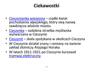 Ciekawostki
• Cieszynianka wiosenna – rzadki kwiat
pochodzenia alpejskiego, który swą nazwę
zawdzięcza właśnie miastu
• Cieszynka – ozdobna strzelba myśliwska
wytwarzana w Cieszynie
• Cieszynit – skała spotykana w okolicach Cieszyna
• W Cieszynie działał znany i ceniony na świecie
zakład złotniczy Alojzego Horaka
• W latach 1911-1921 po Cieszynie kursował
tramwaj elektryczny
WSB
 