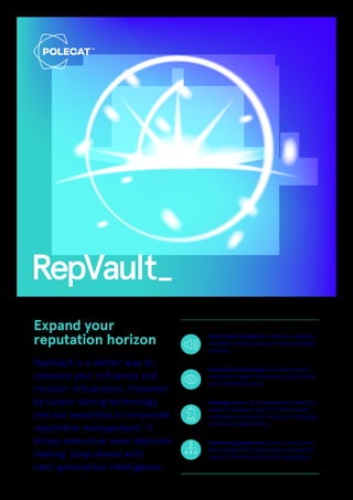 RepVault
Expand your
reputation horizon Board level confidence Attention-grabbing
reputation insights and razor-sharp strategic
briefings.
Competitive advantage Stay several steps
ahead with insight that unlocks opportunities
your competitors miss.
Strategic focus All the reputational data you
need in one place. Hone in to meet urgent
objectives and scan the horizon for emerging
trends and opportunities.
Enterprising leadership Deliver consultancy-
level insights that inspires and connects the
value of reputation across the organisation.
RepVault is a better way to
measure your influence and
monitor influencers. Powered
by future-facing technology
and our expertise in corporate
reputation management, it
drives executive-level decision
making. Leap ahead with
next-generation intelligence.
 