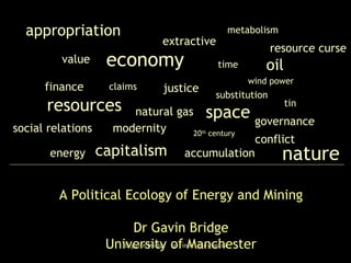 economy value capitalism nature modernity conflict energy justice extractive resources accumulation 20 th  century social relations natural gas time space claims appropriation substitution wind power governance tin oil resource curse finance A Political Ecology of Energy and Mining Dr Gavin Bridge University of Manchester metabolism 