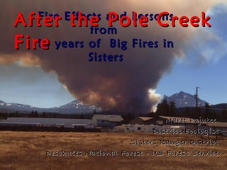After the Pole Creek
  Fire Effects and Lessons
            from
Fire
  10 years of Big Fires in
           Sisters




                                  Maret Pajutee
                               District Ecologist
                        Sisters Ranger District
   Deschutes National Forest - US Forest Service
 