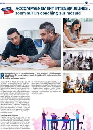 Ajusté au profil de chaque candidat quel que soit
son projet, l’Accompagnement Intensif Jeunes (AIJ),
cofinancé par le Fonds Social Européen et l’Insertion
pour l’Emploi des Jeunes, est proposé en format indi-
viduel ou collectif, sur des périodes de trois à six mois.
L’AIJ vise un accompagnement global et personnali-
sé, portant aussi bien sur la recherche de formation
que d’emploi, en tenant compte des enjeux person-
nels : dans le contexte d’une réorientation nécessi-
tant de se former, le coaching s’inscrit dans la durée
et est individualisé. Lorsque le besoin de trouver un
emploi salarié passe en priorité, les rendez-vous se
succèdent à un rythme plus soutenu en sessions col-
lectives hebdomadaires, durant lesquelles les candi-
dats travaillent leurs CV et lettres de motivation, pré-
parent leurs futurs entretiens, sont sensibilisés à la
e-réputation, par exemple. En somme, l’écoute des
besoins de chacun permet d’apporter une réponse
adaptée, puisée dans l’éventail des dispositifs et sa-
voirs de Pôle emploi.
« Rendre les jeunes autonomes » 
« Parfois, l’idée que l’on se fait d’un métier n’est pas
corrélée à la réalité. Grâce à l’AIJ, nous proposons
aussi des immersions professionnelles en entreprise.
Une semaine peut suffire pour savoir si l’on est fait
pour un métier. Pour les personnes les moins éloi-
gnées de l’emploi, nous nous penchons sur la straté-
gie : comment chercher, qu’est-ce que le marché ca-
ché, comment mobiliser son réseau, comment faire
des candidatures spontanées. L’objectif de l’AIJ est de
rendre les jeunes autonomes, qu’ils prennent des ini-
tiatives. Qu’importe leur profil, qu’ils aient un bac + 5
ou soient sans qualification, dès lors qu’ils ont besoin
d’être accompagnés, ce dispositif renforcé s’adresse
à eux », explique Laetitia Deboudat, conseillère AIJ.
Au terme de l’accompagnement, 70% des jeunes ont
décroché un emploi.
ACCOMPAGNEMENT INTENSIF JEUNES :
zoom sur un coaching sur mesure
R
6
FORMATION
EMPLOI
enforcé dans le cadre du plan gouvernemental « 1 jeune, 1 solution », l’Accompagnement
Intensif Jeunes (AIJ) permet aux jeunes jusqu’à 30 ans d’être suivis par des conseillers Pôle
emploi dédiés.
Objectif : accélérer leur insertion.
 