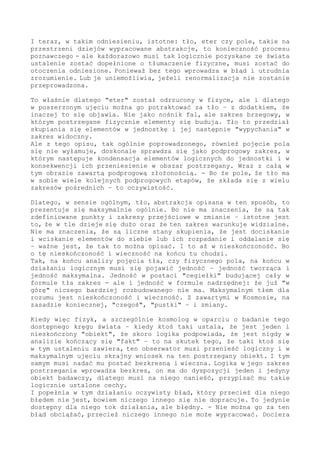 etapie - lub w ogóle.
Ograniczenia "fizyka", kim by taki obserwator nie był - w działaniu
od wnętrza procesu są oczywiste ograniczenia, których nigdy ominąć
nie można - nie ma metody.
Spojrzenie prowadzone z wnętrza zmiany (zawierając się w niej), musi
dojść do "ściany" w postaci jednostek najmniejszych z najmniejszych,
jednak co na danym etapie jest jednostką elementarną, to wynika ze
zdolności analizy złożoności świata.
A jeżeli fizyk czy inny osobnik próbuje zakres graniczy przebić, to
się o "ścianę" elementów czy ścianę abstrakcji rozbije. W najlepszym
przypadku postrzega mgłę, w której się szamoce bez szansy na wyjście
z kręgu pojęć; w takim działaniu to konieczność.
Przy tym oczywistym dopełnieniu, że logicznie i tak musi dojść kresu
- gdzie by ten kres nie był. Podziału nieskończonego nie ma. Nawet
jeżeli dla "fizyka" wydaje się od środka inaczej z powodu mnogości
wydobywanych z tła "cząstek" - ten podział jest skończony.
I musi się ostatecznie oprzeć na wielkościach logicznych - więc na
tle absolutnym.
Jak najbardziej Fizycznym, jednak niedostępnym w badaniu - właśnie
dlatego, że te wielkości należą do tła.
Fizycznie nigdy jednostki dopracować się nie można, to zawsze i na
zawsze domena obserwacji zewnętrznej - namysłu i analizy logicznej.
I teraz, w takim odniesieniu, istotne: tło, eter czy pole, takie na
przestrzeni dziejów wypracowane abstrakcje - to konieczność procesu
poznawczego. Ale każdorazowo musi tak logicznie pozyskane ze świata
ustalenie zostać dopełnione o tłumaczenie fizyczne - musi zostać do
otoczenia odniesione.
Ponieważ bez tego wprowadza w błąd i utrudnia zrozumienie. - Albo je
uniemożliwia (jeżeli renormalizacja nie zostanie przeprowadzona).
To właśnie dlatego "eter" został odrzucony w fizyce, ale i dlatego
w poszerzonym ujęciu można go potraktować za tło - z dodatkiem, że
inaczej to się objawia.
Nie że to nośnik fal, ale że zakres brzegowy, w którym postrzegane
fizycznie elementy się budują.
Tło-brzeg to przedział skupiania się elementów w jednostkę - i jej
następnie "wypychania-wciskanie" w zakres widoczny fizycznie. - Tło
warunkuje fizykę, ale całość możliwych do poznania faktów lokuje się
powyżej, w przedziale nadprogowym.
Ale z tego opisu, tak ogólnie poprowadzonego, również pojęcie pola
się nie wyłamuje, doskonale sprawdza się jako zakres podprogowy, w
którym następuje kondensacja elementów logicznych do jednostki i w
konsekwencji ich przeniesienie w obszar postrzegany. Wraz z całą w
tym obrazie zawartą podprogową złożonością.
Bo że pole, że tło zawiera w sobie wiele kolejnych (i podprogowych)
dla obserwatora etapów, że składa się z wielu zakresów pośrednich -
to oczywistość.
 