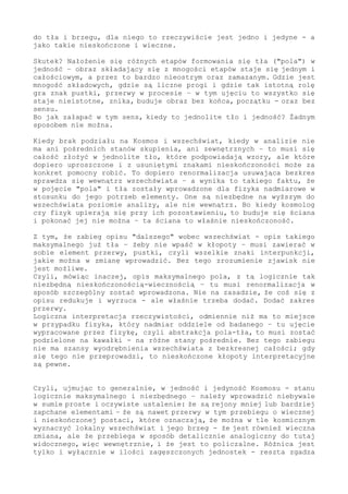 Dlatego, w sensie ogólnym, tło (abstrakcja zdefiniowana i zapisana
w taki sposób) - to prezentuje się maksymalnie generalnie. A przez
to i funkcjonalnie.
Bo nie ma znaczenia, że są w tak zdefiniowanej zmianie punkty oraz
zakresy przejściowe - istotne jest to, że w tle dzieje się dużo i że
ten zakres warunkuje widzialne.
Nie ma znaczenia, że są liczne stany skupienia, że jest dociskanie
i wciskanie elementów do siebie lub ich rozpadanie i oddalanie się,
czy inne zależności (np. definiowane wzorami) - ważne jest, że tak
to można opisać. I to aż w nieskończoność.
Bo o tę nieskończoność i wieczność na końcu tu chodzi.
Tak, na końcu analizy pojęcia tła, czy fizycznego pola, na końcu w
działaniu logicznym musi się pojawić jedność - jedność tworząca i
jedność maksymalna.
Jedność w postaci "cegiełki" budującej cały zakres w formule tła -
ale i jedność w formule nadrzędnej: że "w górę" niczego bardziej już
rozbudowanego nie ma.
Maksymalnym tłem dla rozumu (dla pojmowania) jest nieskończoność i
wieczność. Z zawartymi w Kosmosie, na zasadzie koniecznej (jako do
niczego już redukowalnymi) składnikami w postaci "czegoś", "pustki"
- i zmiany.
Kiedy więc fizyk, a szczególnie kosmolog, w oparciu o badanie tego
dostępnego kręgu świata - kiedy ktoś taki ustala, że jest jeden i
nieskończony "obiekt" - że skoro logika podpowiada, że jest "fakt",
który w analizie nigdy się nie kończy - to w efekcie tego, że taki
ktoś się w tym ustaleniu zawiera - ten obserwator musi przenieść na
ten postrzegany obiekt logiczny i maksymalnie skrajny wniosek: widać
wszystko.
I tym samym musi nadać mu postać bezkresną i wieczną.
Logika w jego zakres postrzegania wprowadza bezkres - on ma jeden i
jedyny obiekt badawczy do dyspozycji, dlatego musi na niego nanieść,
przypisać mu takie logicznie ustalone cechy.
I popełnia w tym działaniu oczywisty błąd, który przecież dla niego
błędem nie jest - bowiem niczego innego się nie dopracuje.
To jedynie dostępny dla niego tok działania - jednak błędny. Za ten
błąd nie można go obciążać, przecież niczego innego wypracować nie
może. Widzi wszystko.
Dociera do tła oraz brzegu - dla niego to rzeczywiście jest jedno i
jedyne - a jak takie, to nieskończone i wieczne.
Skutek?
Nałożenie się różnych etapów formowania-budowania się tła ("pola")
w jedność - obraz składający się z mnogości etapów staje się jednym
i całościowym. A przez to bardzo nieostrym i zamazanym.
W zmianie, w której jest mnogość składowych, gdzie są liczne progi
i gdzie istotną rolę pełni znak pustki (przerwy w procesie) - w tak
zsumowanym ujęciu to wszystko staje się nieistotne i znika. I buduje
obraz bez końca, początku - oraz bez sensu.
Bo jak załapać w tym sens, kiedy to jednolite tło i jedność? Żadnym
 