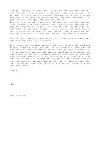 Dlatego - ujmując to generalnie - w jedność oraz jedyność Kosmosu,
stanu logicznie maksymalnego i niezbędnego, należy wprowadzić (i to
na zasadzie absolutnie koniecznej) niebywale proste oraz oczywiste
ustalenie: że są rejony mniej lub bardziej zapchane elementami. I że
jest lokalna ilość (gęstość) jednostek czegoś.
Że są w tym przebiegu (o wiecznej i nieskończonej postaci) przerwy,
które oznaczają, że można w kosmicznym tle wyodrębnić wszechświat i
jego chwilowy brzeg - że jest również wieczna zmiana, która posiada
maksymalnie prosty rytm (regułę) - że ta reguła jest niezmienna na
każdym poziomie - że wszelkie tutaj, wewnętrznie rejestrowane jest
tej reguły pochodną - i że to jest zawsze i wszędzie policzalne.
Różnica jest tylko (i wyłącznie) w ilości zagęszczonych jednostek -
reszta zgadza się aż do szczegółów.
Że z takiego zdefiniowania zmiany wyłania się obraz wielu podobnych
do tego światów - że to ciąg nieskończony w sobie, a tylko lokalnie
w wiecznym kołowaniu środkowy i przez to szczególny dla obserwatora
- że to zmusza do umniejszenia zakresu wszechświata do punktu, tak
praktycznie do punktu, a na pewno jednego z wielu zdarzeń (w ramach
nieskończoności-wieczności wielu podobnych) - że to łączy w sobie
wszelkie podejścia do rzeczywistości, które zostały wypracowane w
trudzie, czasami w dramatycznym zrywie - że to jednoczy wszystkie,
tak pozornie konkurencyjne ujęcia - że to kończy budowanie obrazu
tego Wszystkiego? ...
Prawda.
cdn.
Janusz Łozowski
 